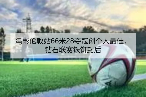 冯彬伦敦站66米28夺冠创个人最佳,钻石联赛铁饼封后