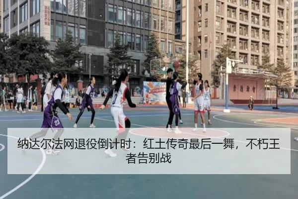 纳达尔法网退役倒计时:红土传奇最后一舞,不朽王者告别战