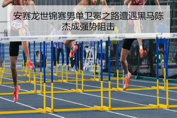 安赛龙世锦赛男单卫冕之路遭遇黑马陈杰成强势阻击