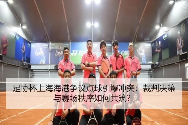 足协杯上海海港争议点球引爆冲突：裁判决策与赛场秩序如何共筑？