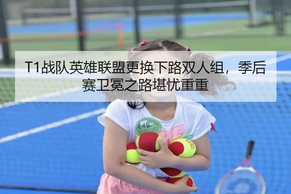 T1战队英雄联盟更换下路双人组，季后赛卫冕之路堪忧重重